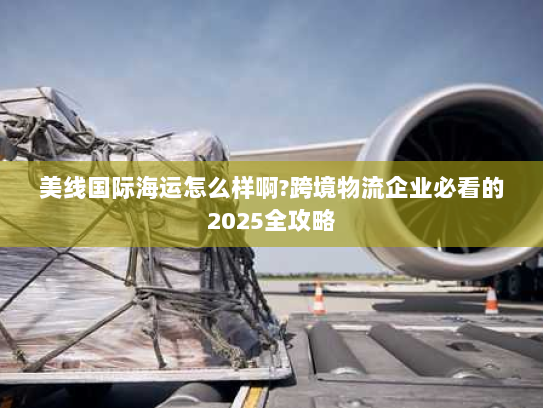 美线国际海运怎么样啊?跨境物流企业必看的2025全攻略