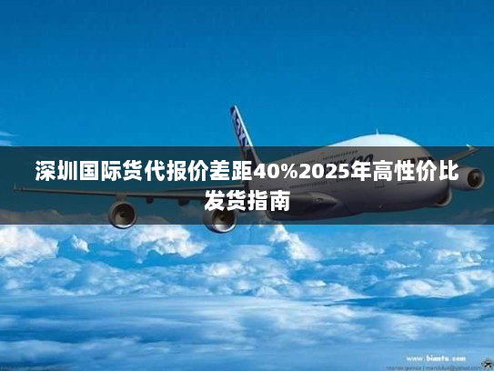 深圳国际货代报价差距40%2025年高性价比发货指南