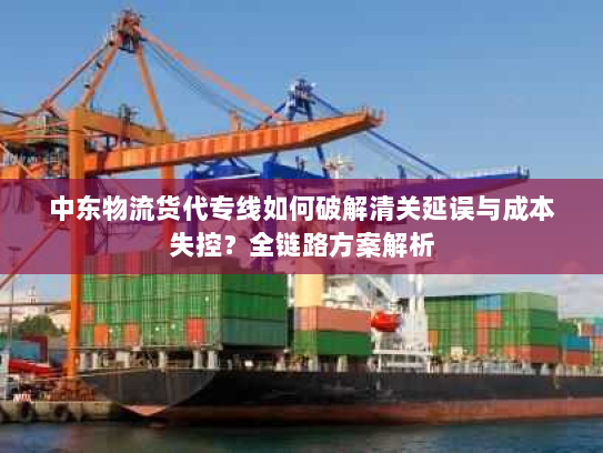 中东物流货代专线如何破解清关延误与成本失控?全链路方案解析 中东物流货代专线如何破解清关延误与成本失控?全链路方案解析