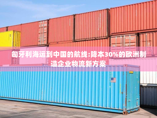 匈牙利海运到中国的航线:降本30%的欧洲制造企业物流新方案 匈牙利海运到中国的航线:降本30%的欧洲制造企业物流新方案