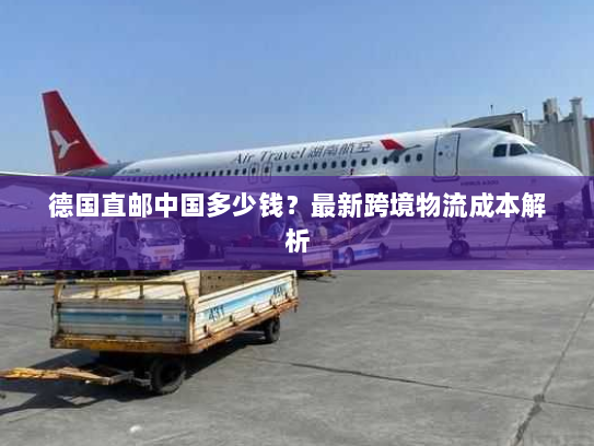 德国直邮中国多少钱?最新跨境物流成本解析 德国直邮中国多少钱?最新跨境物流成本解析