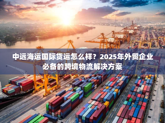 中远海运国际货运怎么样?2025年外贸企业必备的跨境物流解决方案 中远海运国际货运怎么样?2025年外贸企业必备的跨境物流解决方案