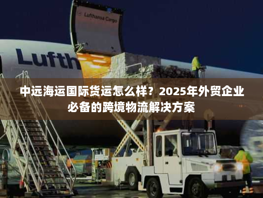 中远海运国际货运怎么样?2025年外贸企业必备的跨境物流解决方案 中远海运国际货运怎么样?2025年外贸企业必备的跨境物流解决方案