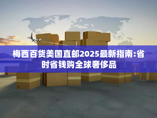 梅西百货美国直邮2025最新指南:省时省钱购全球奢侈品