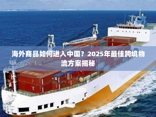 海外商品如何进入中国？2025年最佳跨境物流方案揭秘