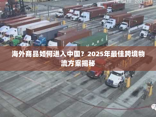 海外商品如何进入中国？2025年最佳跨境物流方案揭秘