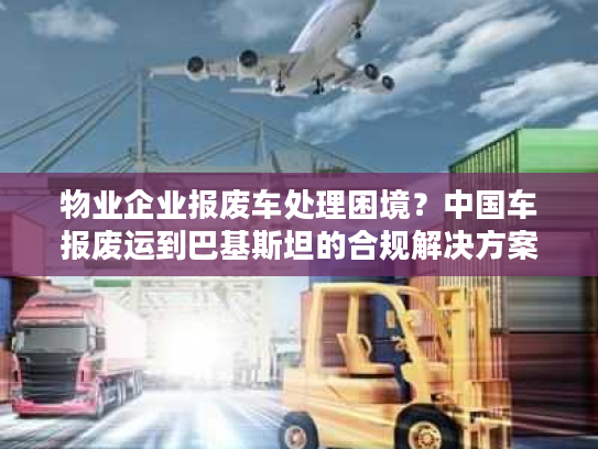 物业企业报废车处理困境？中国车报废运到巴基斯坦的合规解决方案