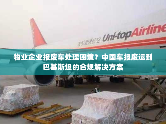 物业企业报废车处理困境？中国车报废运到巴基斯坦的合规解决方案