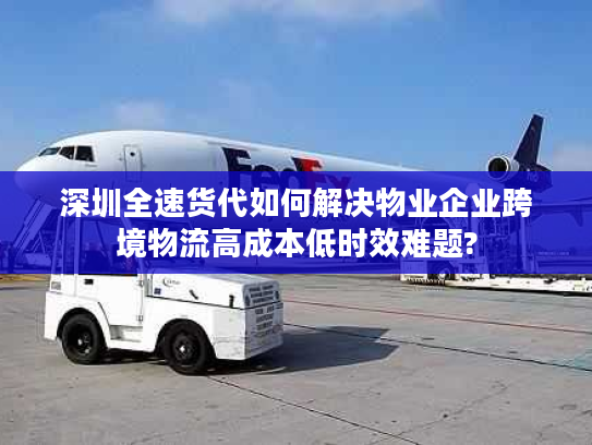 深圳全速货代如何解决物业企业跨境物流高成本低时效难题?