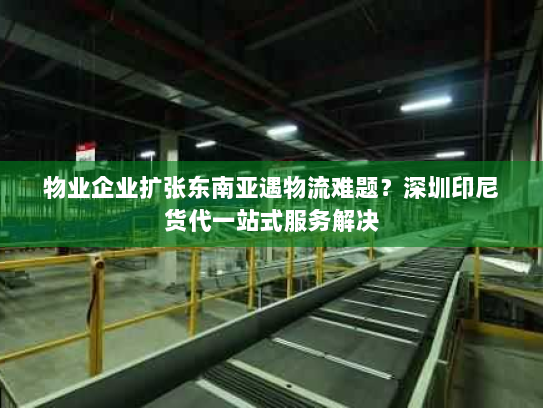 物业企业扩张东南亚遇物流难题?深圳印尼货代一站式服务解决 物业企业扩张东南亚遇物流难题?深圳印尼货代一站式服务解决