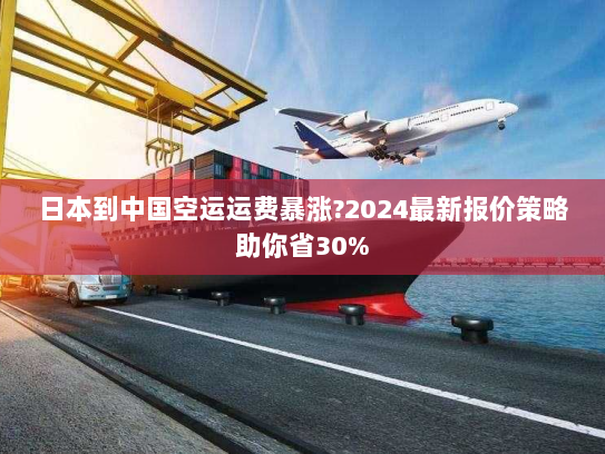 日本到中国空运运费暴涨?2024最新报价策略助你省30%