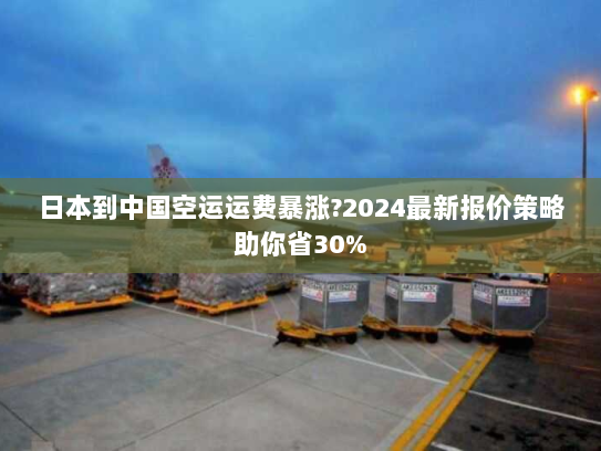 日本到中国空运运费暴涨?2024最新报价策略助你省30%