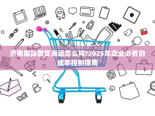 济南国际散货海运怎么样?2025年企业必看的成本控制指南 济南国际散货海运怎么样?2025年企业必看的成本控制指南