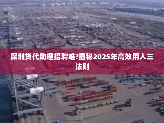 深圳货代助理招聘难?揭秘2025年高效用人三法则 深圳货代助理招聘难?揭秘2025年高效用人三法则