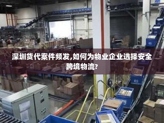 深圳货代案件频发,如何为物业企业选择安全跨境物流?