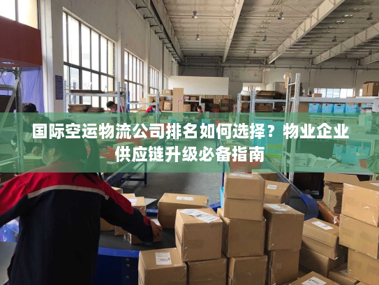 国际空运物流公司排名如何选择？物业企业供应链升级必备指南