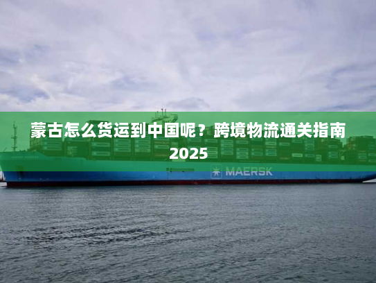 蒙古怎么货运到中国呢?跨境物流通关指南2025 蒙古怎么货运到中国呢?跨境物流通关指南2025