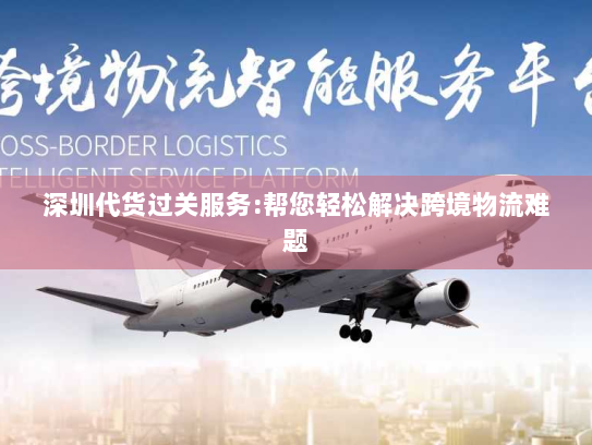 深圳代货过关服务:帮您轻松解决跨境物流难题 深圳代货过关服务:帮您轻松解决跨境物流难题