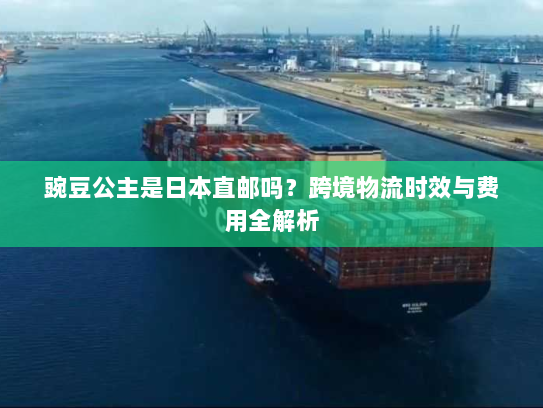 豌豆公主是日本直邮吗?跨境物流时效与费用全解析 豌豆公主是日本直邮吗?跨境物流时效与费用全解析