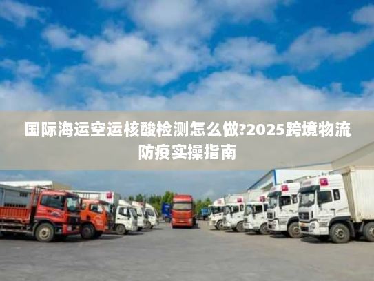 国际海运空运核酸检测怎么做?2025跨境物流防疫实操指南 国际海运空运核酸检测怎么做?2025跨境物流防疫实操指南