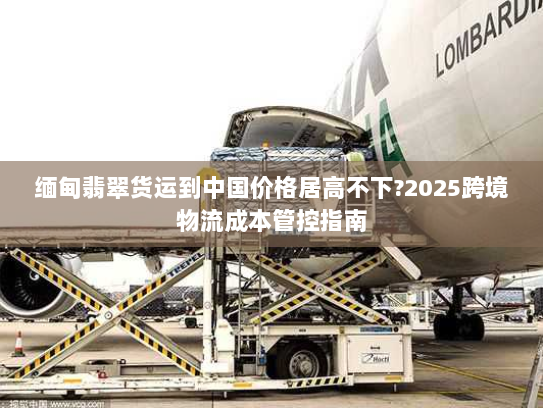 缅甸翡翠货运到中国价格居高不下?2025跨境物流成本管控指南