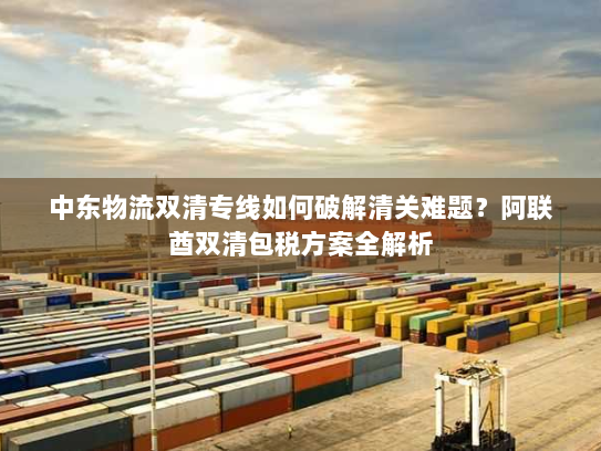 中东物流双清专线如何破解清关难题?阿联酋双清包税方案全解析 中东物流双清专线如何破解清关难题?阿联酋双清包税方案全解析