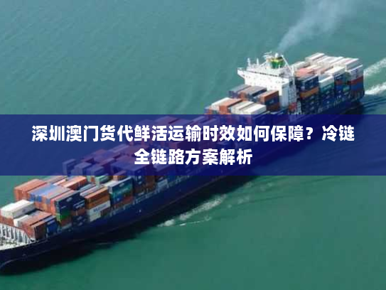 深圳澳门货代鲜活运输时效如何保障?冷链全链路方案解析 深圳澳门货代鲜活运输时效如何保障?冷链全链路方案解析