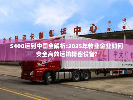 S400运到中国全解析:2025年物业企业如何安全高效运输精密设备?