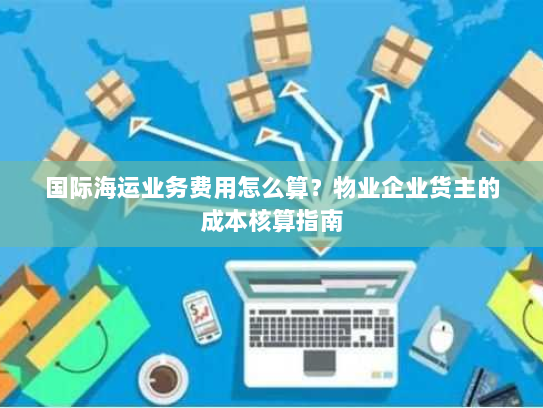 国际海运业务费用怎么算?物业企业货主的成本核算指南 国际海运业务费用怎么算?物业企业货主的成本核算指南