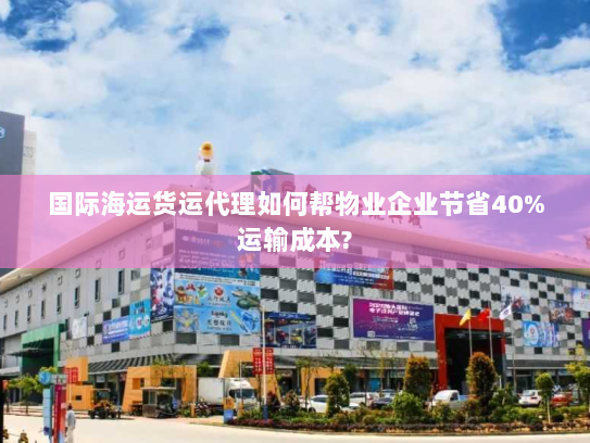 国际海运货运代理如何帮物业企业节省40%运输成本? 国际海运货运代理如何帮物业企业节省40%运输成本?