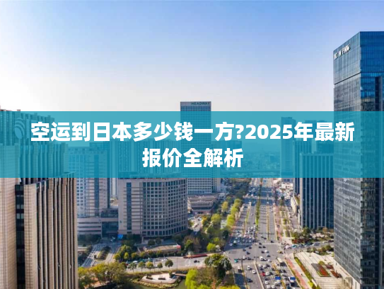 空运到日本多少钱一方?2025年最新报价全解析