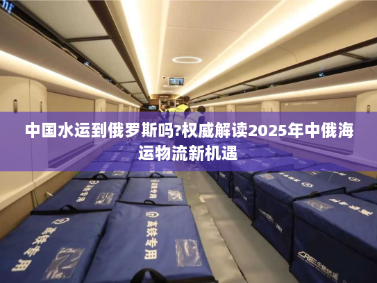 中国水运到俄罗斯吗?权威解读2025年中俄海运物流新机遇