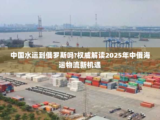 中国水运到俄罗斯吗?权威解读2025年中俄海运物流新机遇