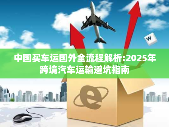 中国买车运国外全流程解析:2025年跨境汽车运输避坑指南