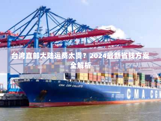 台湾直邮大陆运费太贵?2024最新省钱方案全解析 台湾直邮大陆运费太贵?2024最新省钱方案全解析