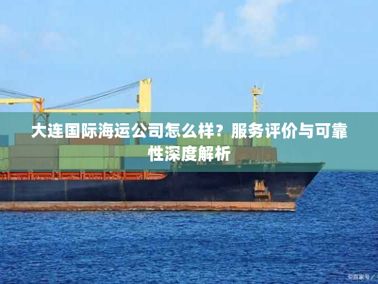 大连国际海运公司怎么样?服务评价与可靠性深度解析 大连国际海运公司怎么样?服务评价与可靠性深度解析