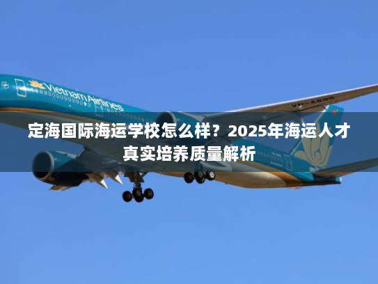 定海国际海运学校怎么样？2025年海运人才真实培养质量解析
