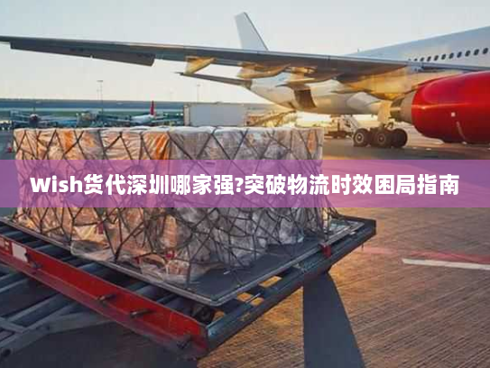 Wish货代深圳哪家强?突破物流时效困局指南 Wish货代深圳哪家强?突破物流时效困局指南