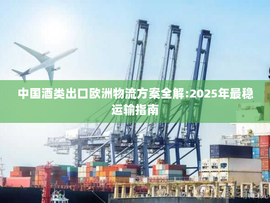 中国酒类出口欧洲物流方案全解:2025年最稳运输指南 中国酒类出口欧洲物流方案全解:2025年最稳运输指南