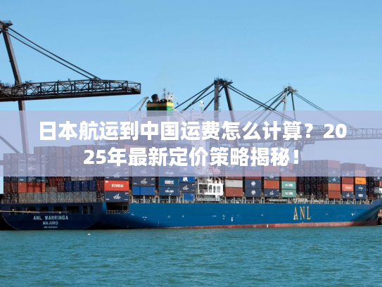 日本航运到中国运费怎么计算？2025年最新定价策略揭秘！