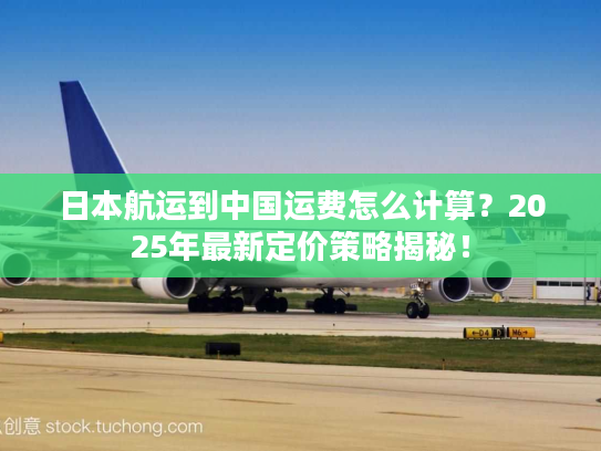 日本航运到中国运费怎么计算？2025年最新定价策略揭秘！
