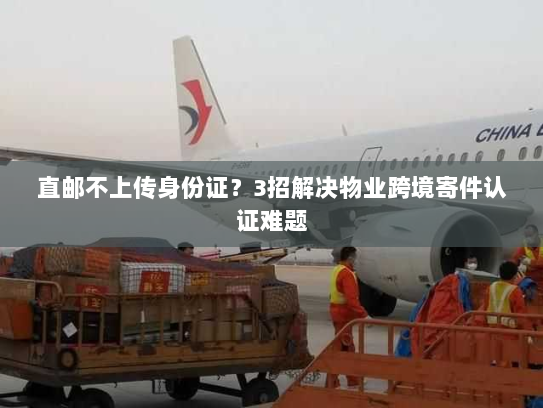 直邮不上传身份证?3招解决物业跨境寄件认证难题 直邮不上传身份证?3招解决物业跨境寄件认证难题