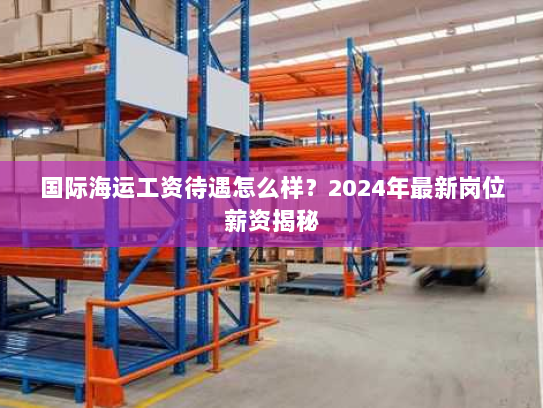 国际海运工资待遇怎么样?2024年最新岗位薪资揭秘 国际海运工资待遇怎么样?2024年最新岗位薪资揭秘