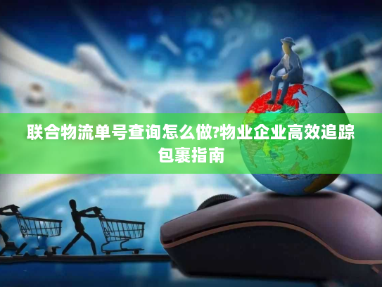 联合物流单号查询怎么做?物业企业高效追踪包裹指南 联合物流单号查询怎么做?物业企业高效追踪包裹指南