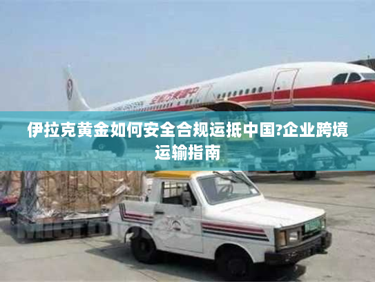 伊拉克黄金如何安全合规运抵中国?企业跨境运输指南