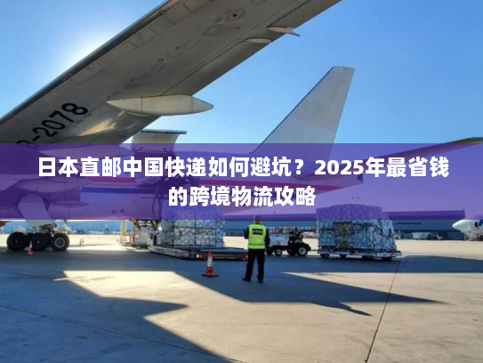 日本直邮中国快递如何避坑?2025年最省钱的跨境物流攻略 日本直邮中国快递如何避坑?2025年最省钱的跨境物流攻略