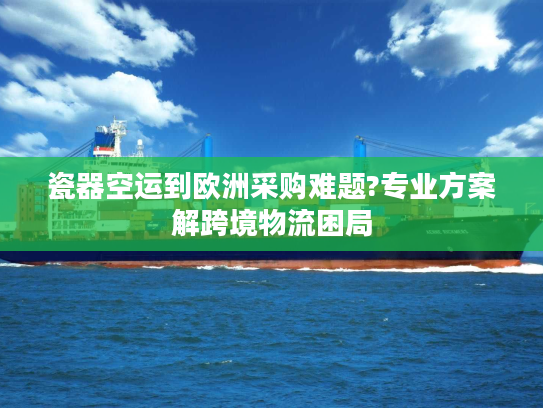 瓷器空运到欧洲采购难题?专业方案解跨境物流困局 瓷器空运到欧洲采购难题?专业方案解跨境物流困局