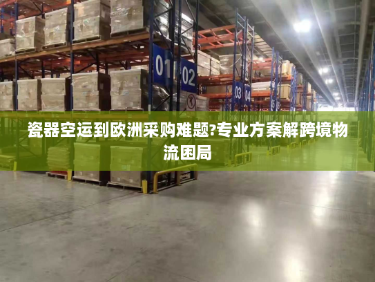 瓷器空运到欧洲采购难题?专业方案解跨境物流困局 瓷器空运到欧洲采购难题?专业方案解跨境物流困局