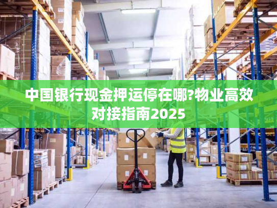 中国银行现金押运停在哪?物业高效对接指南2025 中国银行现金押运停在哪?物业高效对接指南2025