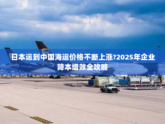 日本运到中国海运价格不断上涨?2025年企业降本增效全攻略 日本运到中国海运价格不断上涨?2025年企业降本增效全攻略